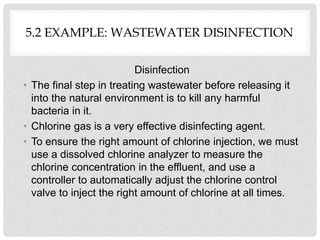 5.2 EXAMPLE: WASTEWATER DISINFECTION
Disinfection
• The final step in treating wastewater before releasing it
into the natural environment is to kill any harmful
bacteria in it.
• Chlorine gas is a very effective disinfecting agent.
• To ensure the right amount of chlorine injection, we must
use a dissolved chlorine analyzer to measure the
chlorine concentration in the effluent, and use a
controller to automatically adjust the chlorine control
valve to inject the right amount of chlorine at all times.
 