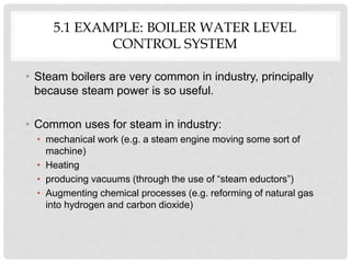 5.1 EXAMPLE: BOILER WATER LEVEL
CONTROL SYSTEM
• Steam boilers are very common in industry, principally
because steam power is so useful.
• Common uses for steam in industry:
• mechanical work (e.g. a steam engine moving some sort of
machine)
• Heating
• producing vacuums (through the use of “steam eductors”)
• Augmenting chemical processes (e.g. reforming of natural gas
into hydrogen and carbon dioxide)
 