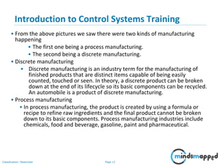 Page 12Classification: Restricted
Introduction to Control Systems Training
• From the above pictures we saw there were two kinds of manufacturing
happening
• The first one being a process manufacturing.
• The second being a discrete manufacturing.
• Discrete manufacturing
• Discrete manufacturing is an industry term for the manufacturing of
finished products that are distinct items capable of being easily
counted, touched or seen. In theory, a discrete product can be broken
down at the end of its lifecycle so its basic components can be recycled.
An automobile is a product of discrete manufacturing.
• Process manufacturing
• In process manufacturing, the product is created by using a formula or
recipe to refine raw ingredients and the final product cannot be broken
down to its basic components. Process manufacturing industries include
chemicals, food and beverage, gasoline, paint and pharmaceutical.
 