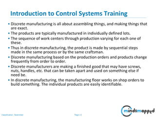 Page 13Classification: Restricted
Introduction to Control Systems Training
• Discrete manufacturing is all about assembling things, and making things that
are exact.
• The products are typically manufactured in individually defined lots.
• The sequence of work centers through production varying for each one of
these.
• Thus in discrete manufacturing, the product is made by sequential steps
made in the same process or by the same craftsman.
• Discrete manufacturing based on the production orders and products change
frequently from order to order.
• Discrete manufacturers are making a finished good that may have screws,
nuts, handles, etc. that can be taken apart and used on something else if
need be.
• In discrete manufacturing, the manufacturing floor works on shop orders to
build something. The individual products are easily identifiable.
 