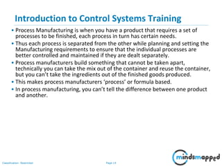 Page 14Classification: Restricted
Introduction to Control Systems Training
• Process Manufacturing is when you have a product that requires a set of
processes to be finished, each process in turn has certain needs.
• Thus each process is separated from the other while planning and setting the
Manufacturing requirements to ensure that the individual processes are
better controlled and maintained if they are dealt separately.
• Process manufacturers build something that cannot be taken apart,
technically you can take the mix out of the container and reuse the container,
but you can’t take the ingredients out of the finished goods produced.
• This makes process manufacturers ‘process’ or formula based.
• In process manufacturing, you can’t tell the difference between one product
and another.
 