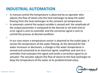 Page 12Classification: Restricted
INDUSTRIAL AUTOMATION
• In manual control the temperature is observed by an operator who
adjusts the flow of steam into the heat exchanger to keep the water
flowing from the heat exchanger at the constant set temperature.
• In automatic control the output variable is sensed and the amplitude of
the output parameter is compared to the desired or set level and an
error signal is sent to controller and the corrective signal is sent to
control the process at desired condition.
•
In our case steam a temperature sensor is attached to the outlet pipe, it
senses the temperature of the water flowing. As the demand for hot
water increases or decreases, a change in the water temperature is
sensed and converted to an electrical signal, amplified, and sent to a
controller that evaluates the signal and sends a correction signal to an
actuator. The actuator adjusts the flow of steam to the heat exchanger to
keep the temperature of the water at its predetermined value.
 