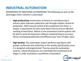 Page 14Classification: Restricted
INDUSTRIAL AUTOMATION
ADVANTAGES OF INDUSTRIAL AUTOMATION: The following are seen as the
advantages when industry is automated.
• High productivity: Automation of factory or manufacturing or
process plant improves production rate through a better control of
production. With manual control of the production line there is
always a requirement to have some down time to ensure effective
working of work force. Where as the automated control systems will
be able to work for long hours without compromising on accuracy.
Hence increased productivity and efficiency per hour of labor input.
• High Quality: The automation system performs operations with
greater conformity and uniformity to the quality specifications once
it is designed and programmed. Thus by using the automation
systems, industrial processes are controlled and monitored at all
stages in order to produce a qualitative end product.
•
 