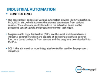 Page 18Classification: Restricted
 CONTROL LEVEL
• The control level consists of various automation devices like CNC machines,
PLCs, DCSs, etc., which acquires the process parameters from various
sensors. The automatic controllers drive the actuators based on the
processed sensor signals and program or control technique.
• Programmable Logic Controllers (PLCs) are the most widely used robust
industrial controllers which are capable of delivering automatic control
functions based on inputs from sensors and the programs downloaded into
the PLC.
• DCS is the advanced or more integrated controller used for large process
industries.
INDUSTRIAL AUTOMATION
 