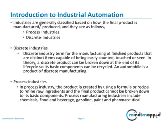 Page 3Classification: Restricted
Introduction to Industrial Automation
• Industries are generally classified based on how the final product is
manufactured/ produced, and they are as follows,
• Process Industries.
• Discrete Industries
• Discrete industries
• Discrete industry term for the manufacturing of finished products that
are distinct items capable of being easily counted, touched or seen. In
theory, a discrete product can be broken down at the end of its
lifecycle so its basic components can be recycled. An automobile is a
product of discrete manufacturing.
• Process industries
• In process industry, the product is created by using a formula or recipe
to refine raw ingredients and the final product cannot be broken down
to its basic components. Process manufacturing industries include
chemicals, food and beverage, gasoline, paint and pharmaceutical.
 