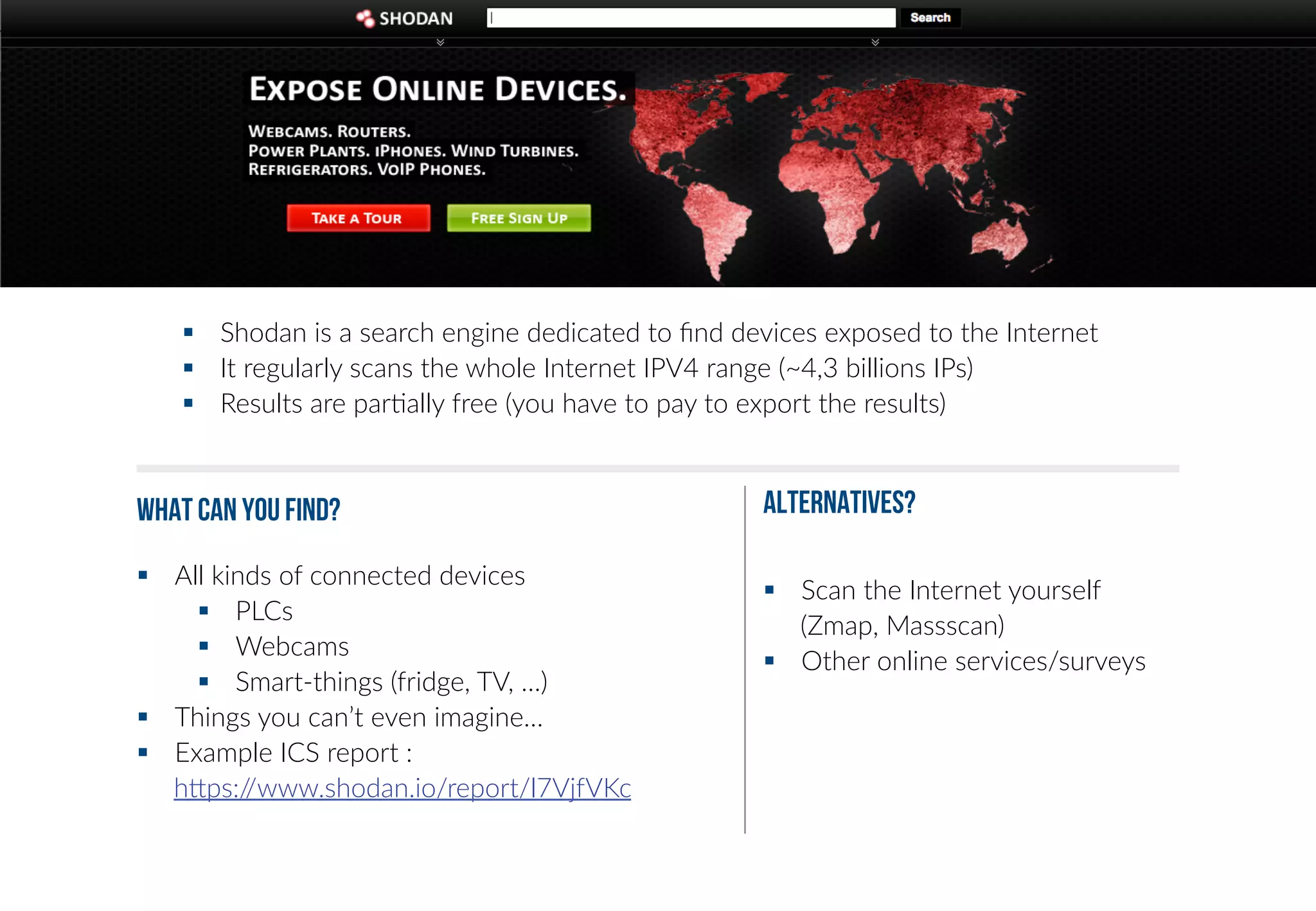 § Shodan is a search engine dedicated to find devices exposed to the Internet 
§ It regularly scans the whole Internet IPV4 range (~4,3 billions IPs) 
§ Results are par+ally free (you have to pay to export the results) 
What can you find? 
§ All kinds of connected devices 
§ PLCs 
§ Webcams 
§ Smart-­‐things (fridge, TV, …) 
§ Things you can’t even imagine… 
§ Example ICS report : 
hgps://www.shodan.io/report/l7VjfVKc 
ALTERNATIVES? 
§ Scan the Internet yourself 
(Zmap, Massscan) 
§ Other online services/surveys 
 