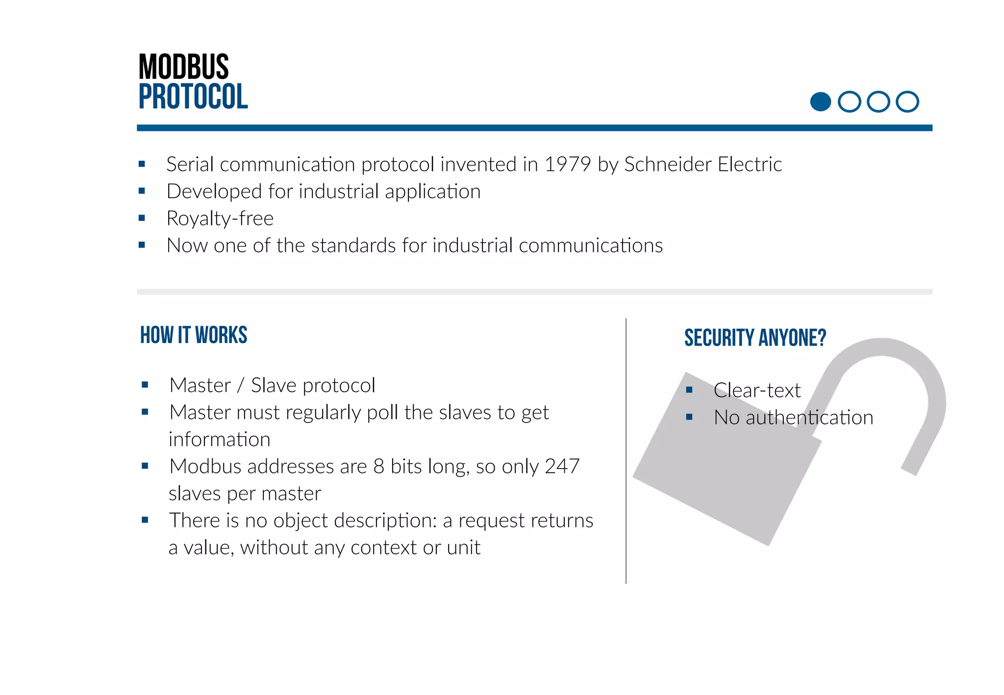 Modbus 
protocol 
§ Serial communica+on protocol invented in 1979 by Schneider Electric 
§ Developed for industrial applica+on 
§ Royalty-­‐free 
§ Now one of the standards for industrial communica+ons 
HOW it works 
§ Master / Slave protocol 
§ Master must regularly poll the slaves to get 
informa+on 
§ Modbus addresses are 8 bits long, so only 247 
slaves per master 
§ There is no object descrip+on: a request returns 
a value, without any context or unit 
Security anyone? 
§ Clear-­‐text 
§ No authen+ca+on 
 