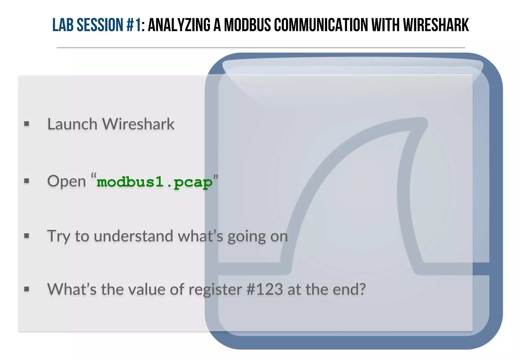 Lab Session #1: Analyzing a Modbus communication with Wireshark 
§ Launch Wireshark 
§ Open “modbus1.pcap” 
§ Try to understand what’s going on 
§ What’s the value of register #123 at the end? 
 