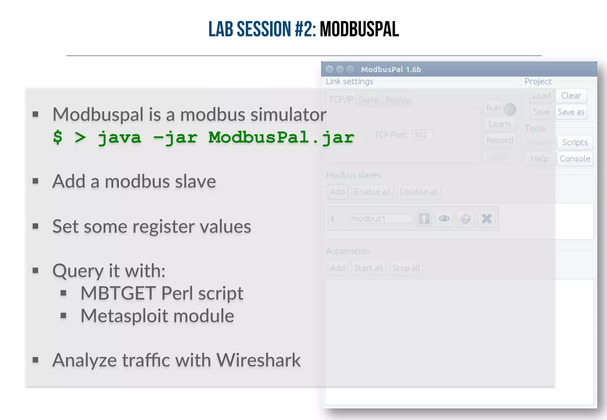 Lab session #2: ModbusPal 
§ Modbuspal is a modbus simulator 
$ > java –jar ModbusPal.jar 
§ Add a modbus slave 
§ Set some register values 
§ Query it with: 
§ MBTGET Perl script 
§ Metasploit module 
§ Analyze traffic with Wireshark 
 