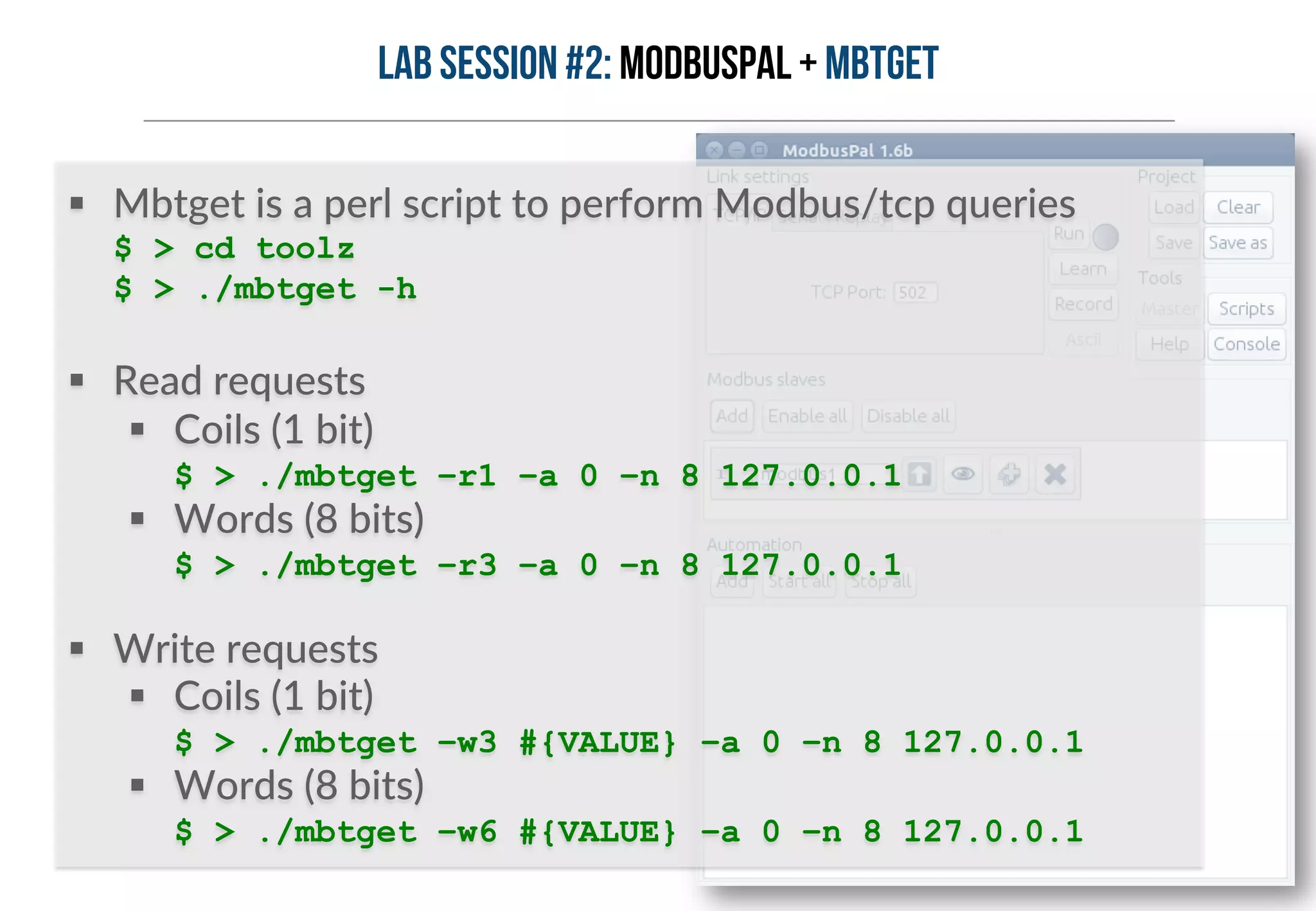 Lab session #2: ModbusPal + MBTGET 
§ Mbtget is a perl script to perform Modbus/tcp queries 
$ > cd toolz 
$ > ./mbtget -h 
§ Read requests 
§ Coils (1 bit) 
$ > ./mbtget –r1 –a 0 –n 8 127.0.0.1 
§ Words (8 bits) 
$ > ./mbtget –r3 –a 0 –n 8 127.0.0.1 
§ Write requests 
§ Coils (1 bit) 
$ > ./mbtget –w3 #{VALUE} –a 0 –n 8 127.0.0.1 
§ Words (8 bits) 
$ > ./mbtget –w6 #{VALUE} –a 0 –n 8 127.0.0.1 
 