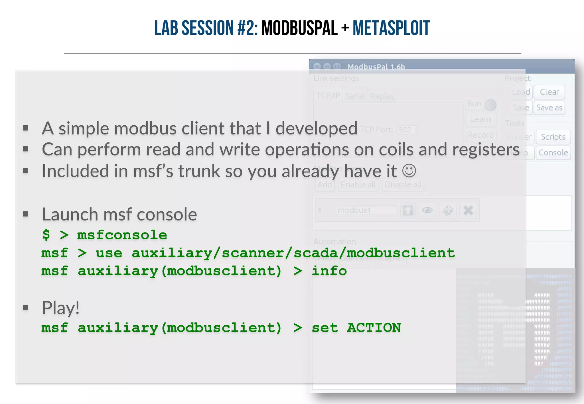 Lab session #2: ModbusPal + METASPLOIT 
§ A simple modbus client that I developed 
§ Can perform read and write operaHons on coils and registers 
§ Included in msf’s trunk so you already have it J 
§ Launch msf console 
$ > msfconsole 
msf > use auxiliary/scanner/scada/modbusclient 
msf auxiliary(modbusclient) > info 
§ Play! 
msf auxiliary(modbusclient) > set ACTION 
 