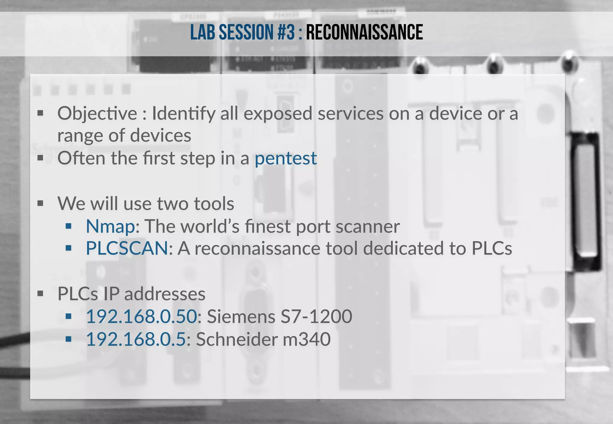 Lab session #3 : Reconnaissance 
§ ObjecHve : IdenHfy all exposed services on a device or a 
range of devices 
§ Oken the first step in a pentest 
§ We will use two tools 
§ Nmap: The world’s finest port scanner 
§ PLCSCAN: A reconnaissance tool dedicated to PLCs 
§ PLCs IP addresses 
§ 192.168.0.50: Siemens S7-­‐1200 
§ 192.168.0.5: Schneider m340 
 