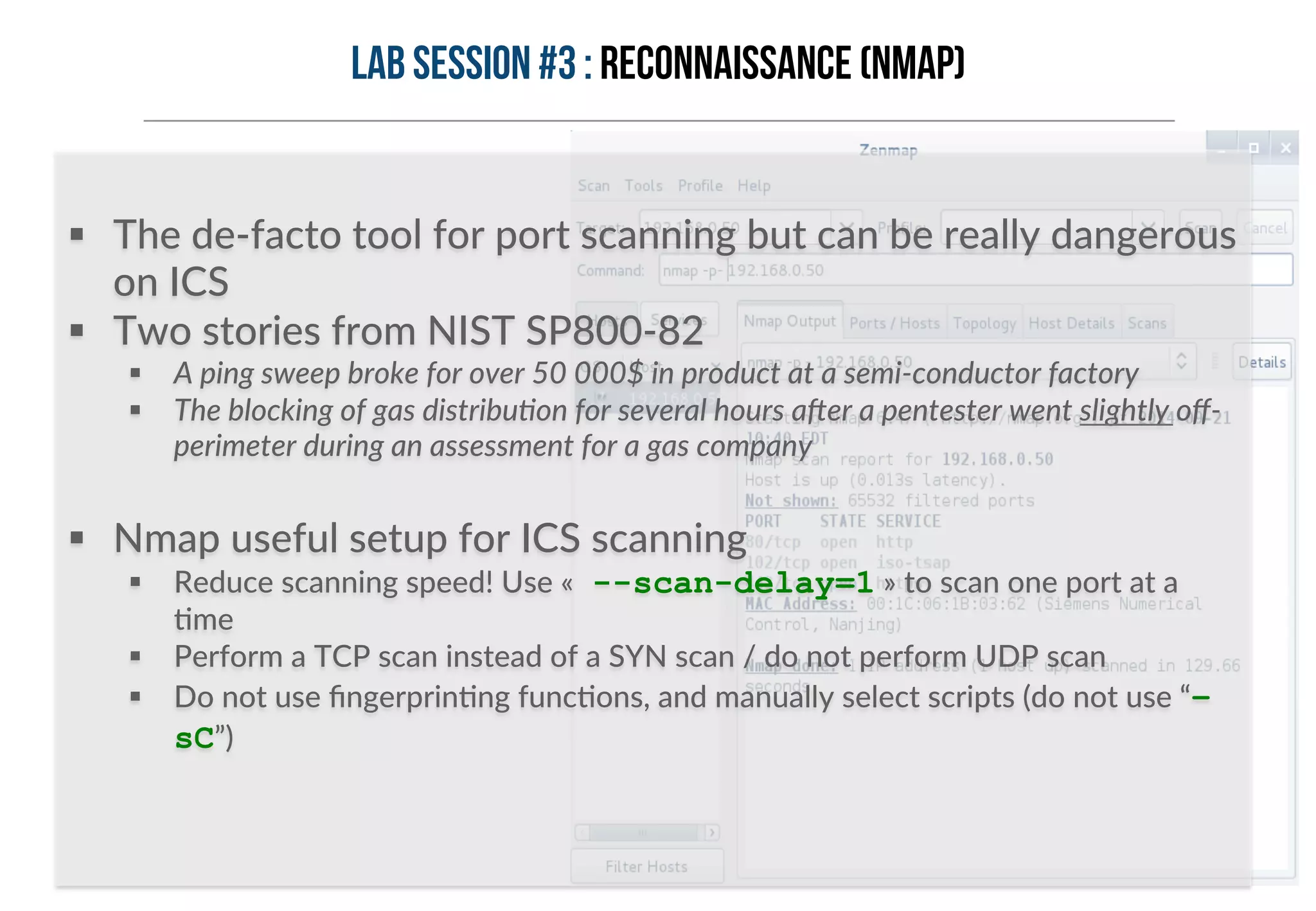 Lab session #3 : Reconnaissance (Nmap) 
§ The de-­‐facto tool for port scanning but can be really dangerous 
on ICS 
§ Two stories from NIST SP800-­‐82 
§ A ping sweep broke for over 50 000$ in product at a semi-­‐conductor factory 
§ The blocking of gas distribu>on for several hours a?er a pentester went slightly off-­‐ 
perimeter during an assessment for a gas company 
§ Nmap useful setup for ICS scanning 
§ Reduce scanning speed! Use « --scan-delay=1 » to scan one port at a 
Hme 
§ Perform a TCP scan instead of a SYN scan / do not perform UDP scan 
§ Do not use fingerprinHng funcHons, and manually select scripts (do not use “– 
sC”) 
 
