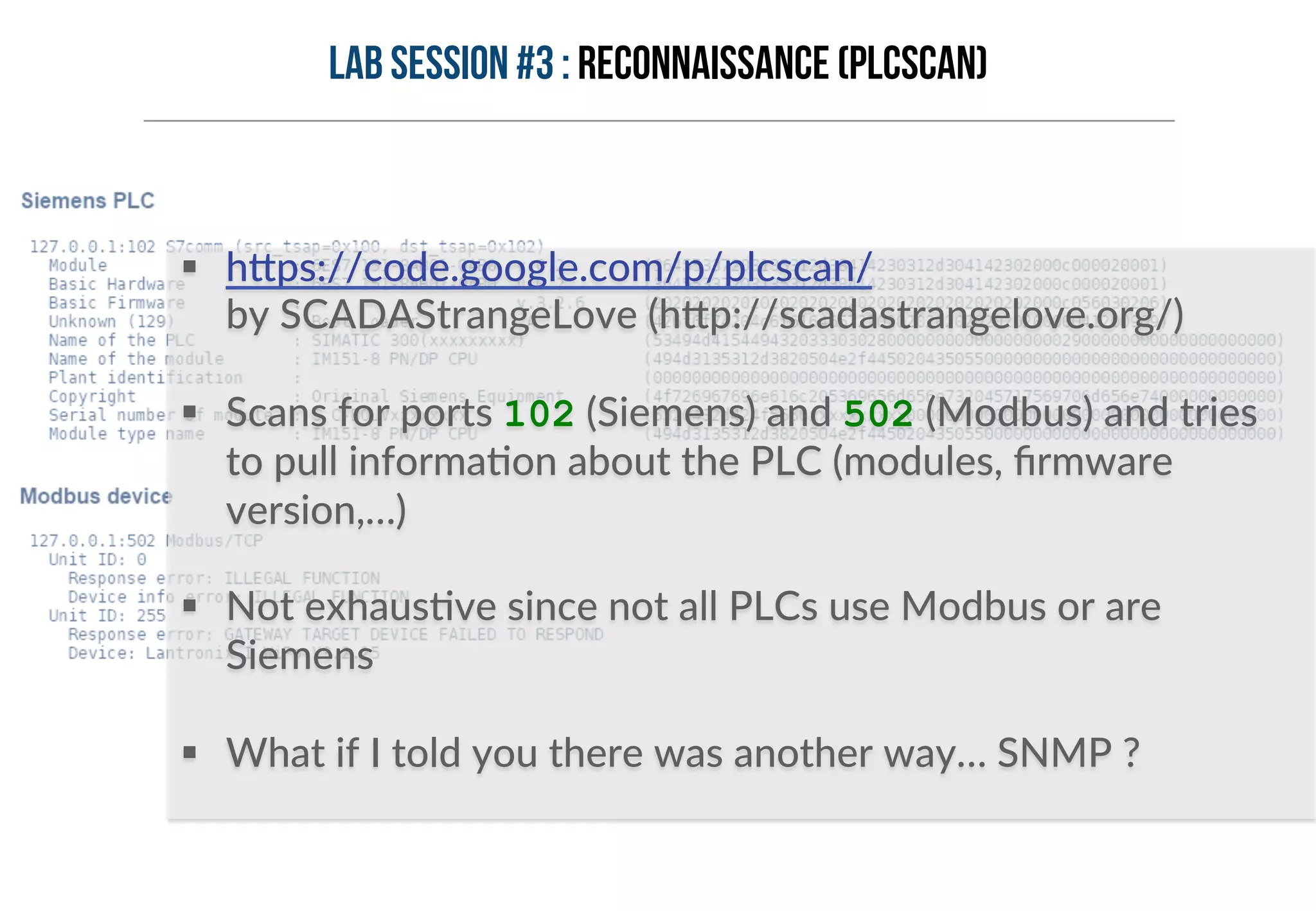 Lab session #3 : Reconnaissance (PLCSCAN) 
§ h6ps://code.google.com/p/plcscan/ 
by SCADAStrangeLove (h6p://scadastrangelove.org/) 
§ Scans for ports 102 (Siemens) and 502 (Modbus) and tries 
to pull informaHon about the PLC (modules, firmware 
version,…) 
§ Not exhausHve since not all PLCs use Modbus or are 
Siemens 
§ What if I told you there was another way… SNMP ? 
 
