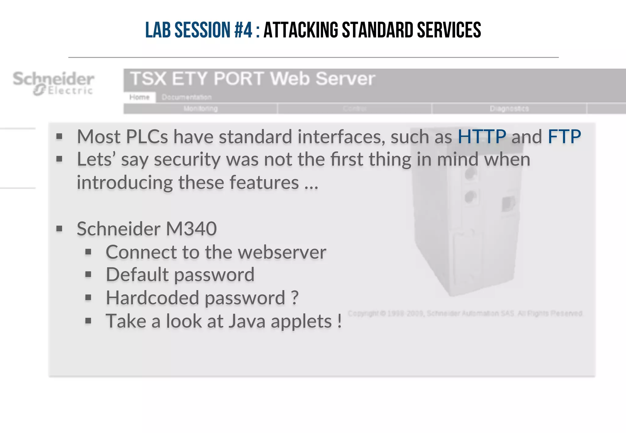 Lab session #4 : Attacking standard services 
§ Most PLCs have standard interfaces, such as HTTP and FTP 
§ Lets’ say security was not the first thing in mind when 
introducing these features … 
§ Schneider M340 
§ Connect to the webserver 
§ Default password 
§ Hardcoded password ? 
§ Take a look at Java applets ! 
 