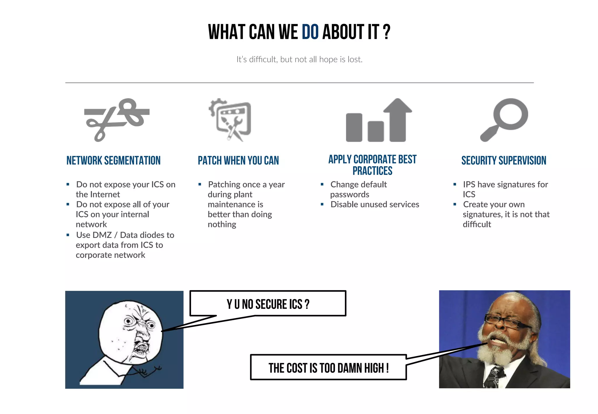 What can we do about it ? 
It’s difficult, but not all hope is lost. 
Network segmentation Patch when you can 
§ Do not expose your ICS on 
the Internet 
§ Do not expose all of your 
ICS on your internal 
network 
§ Use DMZ / Data diodes to 
export data from ICS to 
corporate network 
§ Patching once a year 
during plant 
maintenance is 
beYer than doing 
nothing 
Apply corporate best 
practices 
§ Change default 
passwords 
§ Disable unused services 
Security supervision 
§ IPS have signatures for 
ICS 
§ Create your own 
signatures, it is not that 
difficult 
Y U NO SECURE ICS ? 
THE COST IS TOO DAMN HIGH ! 
 