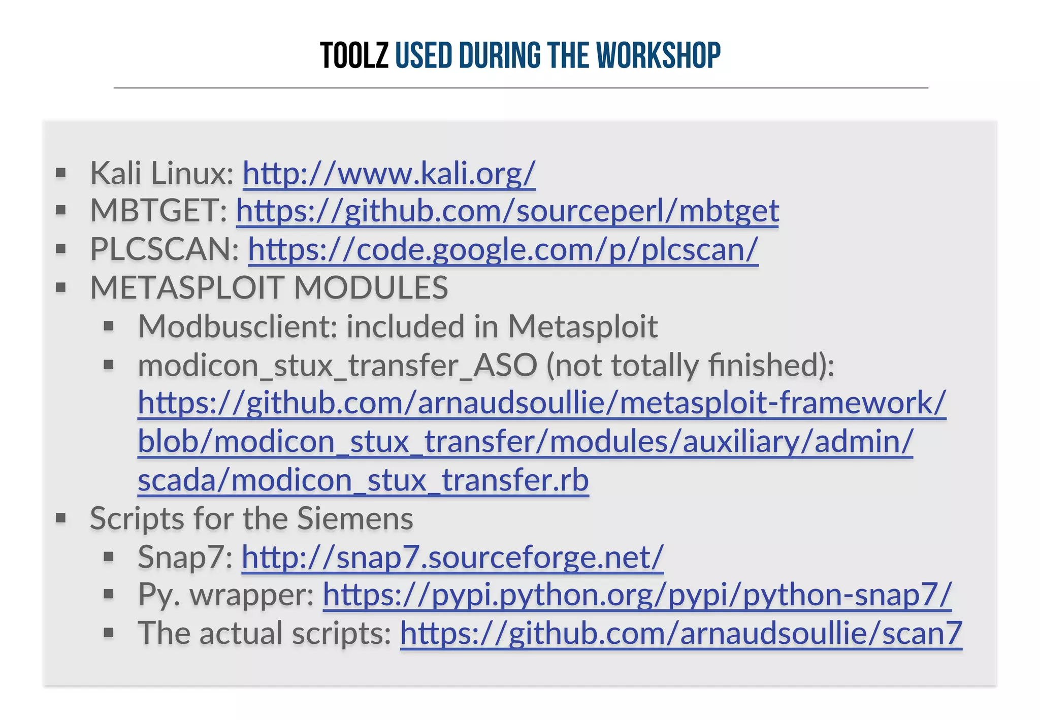 TOOLZ used during the workshop 
§ Kali Linux: h6p://www.kali.org/ 
§ MBTGET: h6ps://github.com/sourceperl/mbtget 
§ PLCSCAN: h6ps://code.google.com/p/plcscan/ 
§ METASPLOIT MODULES 
§ Modbusclient: included in Metasploit 
§ modicon_stux_transfer_ASO (not totally finished): 
h6ps://github.com/arnaudsoullie/metasploit-­‐framework/ 
blob/modicon_stux_transfer/modules/auxiliary/admin/ 
scada/modicon_stux_transfer.rb 
§ Scripts for the Siemens 
§ Snap7: h6p://snap7.sourceforge.net/ 
§ Py. wrapper: h6ps://pypi.python.org/pypi/python-­‐snap7/ 
§ The actual scripts: h6ps://github.com/arnaudsoullie/scan7 
 