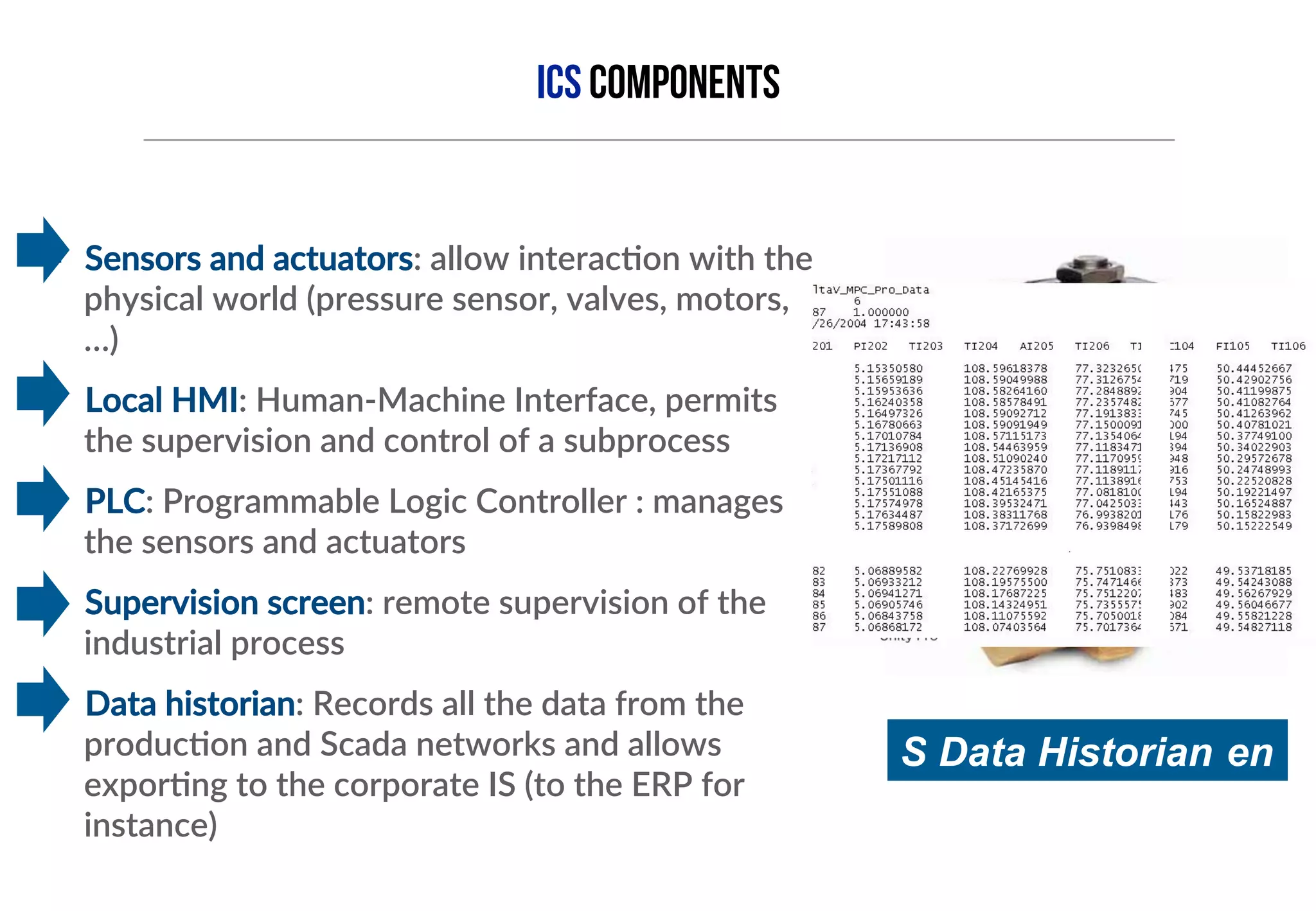 ICS COMPONENTS 
§ Sensors and actuators: allow interac=on with the 
physical world (pressure sensor, valves, motors, 
…) 
§ Local HMI: Human-­‐Machine Interface, permits 
the supervision and control of a subprocess 
§ PLC: Programmable Logic Controller : manages 
the sensors and actuators 
§ Supervision screen: remote supervision of the 
industrial process 
§ Data historian: Records all the data from the 
produc=on and Scada networks and allows 
expor=ng to the corporate IS (to the ERP for 
instance) 
 