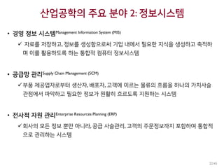 산업공학의 주요 분야 2: 정보시스템
• 경영 정보 시스템Management Information System (MIS)
 자료를 저장하고, 정보를 생성함으로써 기업 내에서 필요한 지식을 생성하고 축적하
며 이를 활용하도록 하는 통합적 컴퓨터 정보시스템
• 공급망 관리Supply Chain Management (SCM)
부품 제공업자로부터 생산자, 배포자, 고객에 이르는 물류의 흐름을 하나의 가치사슬
관점에서 파악하고 필요한 정보가 원활히 흐르도록 지원하는 시스템
• 전사적 자원 관리Enterprise Resources Planning (ERP)
회사의 모든 정보 뿐만 아니라, 공급 사슬관리, 고객의 주문정보까지 포함하여 통합적
으로 관리하는 시스템
22/45
 