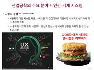 산업공학의 주요 분야 4: 인간-기계 시스템
• 사용자 경험User Experience (UX)
사용자가 어떤 시스템, 제품, 서비스를 직, 간접적으로 이용하면서 느끼고 생각하게 되
는 총체적 경험
 사용자의 니즈의 만족, 브랜드의 충성도 향상, 시장에서의 성공을 가져다 줄 수 있는
주요 사항
OO리아에서 실제로
출시했던 라면버거
36/45
 