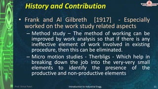 Prof. Shital Patel
History and Contribution
• Frank and Al Gilbreth [1917] - Especially
worked on the work study related aspects
– Method study – The method of working can be
improved by work analysis so that if there is any
ineffective element of work involved in existing
procedure, then this can be eliminated.
– Micro motion studies - Therbligs - Which help in
breaking down the job into the very-very small
elements to identify the presence of the
productive and non-productive elements
Introduction to Industrial Engg. 11
 