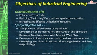 Prof. Shital Patel
Objectives of Industrial Engineering
• General Objectives of IE-
– Enhancing Productivity
– Reducing/Eliminating Waste and Non-productive activities
– Increasing and Effective utilization of resources
• Specific Objectives of IE-
– To improve and effectiveness of organization
– Development of procedures for administration and operations
– Designing Tool, Equipment, Work Method, Work Place
– Development of performance standard and work measurement
– Developing the vision & Mission of the organization and long
range strategy
Introduction to Industrial Engg. 17
 