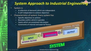 Prof. Shital Patel
• System is
– A collection of elements which are independent
– It self independent to achieve objectives
• Characteristics of system: Every system has
– Specific objectives to achieve
– Boundary within which it operates
– Inputs which are processed into output
– Constraints of internal and external factors
Introduction to Industrial Engg. 18
System Approach to Industrial Engineering
 