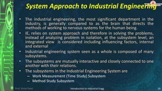 Prof. Shital Patel
System Approach to Industrial Engineering
• The industrial engineering, the most significant department in the
industry, is generally compared to as the brain that directs the
methods of working to nervous systems for the human being.
• IE, relies on system approach and therefore in solving the problems,
instead of analyzing problem in isolation, at the subsystem level, an
integrated view is considered including influencing factors, internal
and external
• Industrial engineering system seen as a whole is composed of many
subsystems.
• The subsystems are mutually interactive and closely connected to one
another with their relations.
• The subsystems in the Industrial Engineering System are
– Work Measurement (Time Study) Subsystem
– Method Study Subsystem
Introduction to Industrial Engg. 19
 