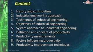 Prof. Shital Patel
Content
1. History and contribution
2. Industrial engineering approach
3. Techniques of industrial engineering
4. Objectives of industrial engineering
5. System approach to industrial engineering
6. Definition and concept of productivity
7. Productivity measurements
8. Factors influencing productivity
9. Productivity improvement techniques.
2
Introduction to Industrial Engg.
 