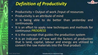 Prof. Shital Patel
Definition of Productivity
• Productivity = Output of work /Input of resources
• Productivity is an attribute of mind
• It is being able to do better than yesterday and
continuously
• It is an effort to apply new techniques and methods for
continuous PROGRESS
• It is the concept that guides the production system
• It is an indicator of how well the factors of production
that is land, capital, labour and energy are utilized to
convert the raw materials into the final product
Introduction to Industrial Engg. 21
 
