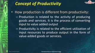 Prof. Shital Patel
Concept of Productivity
• How production is different from productivity:
– Production is related to the activity of producing
goods and services. It is the process of converting
input to value added output
– Productivity is related to the efficient utilization of
input resources to produce output in the form of
value-added goods or services.
Introduction to Industrial Engg. 23
 