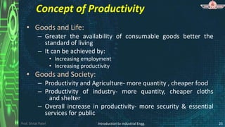 Prof. Shital Patel
Concept of Productivity
• Goods and Life:
– Greater the availability of consumable goods better the
standard of living
– It can be achieved by:
• Increasing employment
• Increasing productivity
• Goods and Society:
– Productivity and Agriculture- more quantity , cheaper food
– Productivity of industry- more quantity, cheaper cloths
and shelter
– Overall increase in productivity- more security & essential
services for public
Introduction to Industrial Engg. 25
 