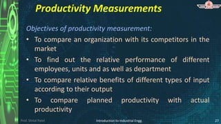 Prof. Shital Patel
Productivity Measurements
Objectives of productivity measurement:
• To compare an organization with its competitors in the
market
• To find out the relative performance of different
employees, units and as well as department
• To compare relative benefits of different types of input
according to their output
• To compare planned productivity with actual
productivity
Introduction to Industrial Engg. 27
 