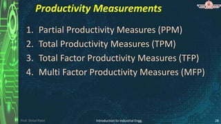 Prof. Shital Patel
Productivity Measurements
1. Partial Productivity Measures (PPM)
2. Total Productivity Measures (TPM)
3. Total Factor Productivity Measures (TFP)
4. Multi Factor Productivity Measures (MFP)
Introduction to Industrial Engg. 28
 