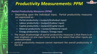 Prof. Shital Patel
Productivity Measurements: PPM
Partial Productivity Measures (PPM)
• Depending upon the individual input, Partial productivity measures
are expressed as :
– Partial productivity = (output)/(Individual input)
– Labour productivity = (output)/(Labour input)
– Capital productivity = (output)/(Capital input)
– Material productivity = (output)/(Material input)
– Energy productivity = Output / Energy input
• The major disadvantage of partial productivity measures is that there is an
over emphasis on one input factor only to the extent that other inputs are
underestimated
• partial productivity measure cannot represent the overall productivity of
the firm
Introduction to Industrial Engg. 29
 