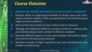 Prof. Shital Patel
Course Outcome
1. Illustrate the need for optimization of resources and its significance
2. Develop ability in integrating knowledge of design along with other
aspects of value addition in the conceptualization and manufacturing
stage of various products.
3. Demonstrate the concept of value analysis and its relevance.
4. Manage and implement different concepts involved in method study
and understanding of work content in different situations.
5. Describe different aspects of work system design and facilities design
pertinent to manufacturing industries.
6. Illustrate concepts of Agile manufacturing, Lean manufacturing and
Flexible manufacturing
3
Introduction to Industrial Engg.
 