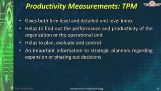 Prof. Shital Patel
Productivity Measurements: TPM
• Gives both firm level and detailed unit level index
• Helps to find out the performance and productivity of the
organization or the operational unit
• Helps to plan, evaluate and control
• An important information to strategic planners regarding
expansion or phasing out decisions
Introduction to Industrial Engg. 31
 