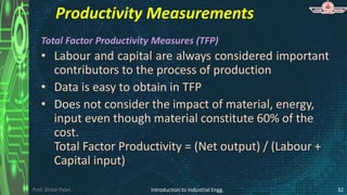 Prof. Shital Patel
Productivity Measurements
Total Factor Productivity Measures (TFP)
• Labour and capital are always considered important
contributors to the process of production
• Data is easy to obtain in TFP
• Does not consider the impact of material, energy,
input even though material constitute 60% of the
cost.
Total Factor Productivity = (Net output) / (Labour +
Capital input)
Introduction to Industrial Engg. 32
 