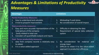 Prof. Shital Patel
Advantages & Limitations of Productivity
Measures
Advantages Limitations
Partial Productivity Measures:
1. Easy to understand and calculate.
2. A tool to pinpoint improvement.
1. Misleading if used alone.
2. No consideration of overall impact.
Total productivity measures:
1. Easy and more accurate representation of the
total picture of the company
2. Easily related to total cost
3. Considers all quantifiable outputs and inputs
1. Difficulty in obtaining the data
2. Requirement of special data collection
system
Total Factor productivity measures:
1. data from company records is relatively easy
to obtain
2. It is a value-added approach
1. No consideration for material and
energy input
2. Difficult to relate it to the value-added
approach to production efficiency
Introduction to Industrial Engg. 34
 