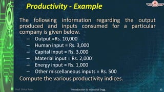 Prof. Shital Patel
Productivity - Example
The following information regarding the output
produced and inputs consumed for a particular
company is given below.
– Output =Rs. 10,000
– Human input = Rs. 3,000
– Capital input = Rs. 3,000
– Material input = Rs. 2,000
– Energy input = Rs. 1,000
– Other miscellaneous inputs = Rs. 500
Compute the various productivity indices.
Introduction to Industrial Engg. 35
 