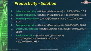 Prof. Shital Patel
Productivity - Solution
1. Labour productivity = (Output)/(Labour input) = 10,000/3000 = 𝟑.𝟑𝟑
2. Capital productivity = (Output )/(Capital input) = 10,000/3000 = 3.33
3. Material productivity = (Output)/(Material input) = 10,000/2000 =
5.00
4. Energy productivity = (Output)/(Energy input) = 10,000/1000= 10.00
5. Other Misc. expenses = (Output)/(Other misc. input) = 10,000/500 =
20.00
6. Total Productivity = (Total output)/(Total input)
= (10,000)/(3000+2000+3000+1000+500)
= 10,000/9500=𝟏.𝟎𝟓𝟑
Introduction to Industrial Engg. 36
 