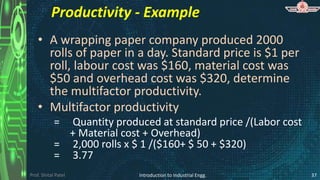 Prof. Shital Patel
Productivity - Example
• A wrapping paper company produced 2000
rolls of paper in a day. Standard price is $1 per
roll, labour cost was $160, material cost was
$50 and overhead cost was $320, determine
the multifactor productivity.
• Multifactor productivity
= Quantity produced at standard price /(Labor cost
+ Material cost + Overhead)
= 2,000 rolls x $ 1 /($160+ $ 50 + $320)
= 3.77
Introduction to Industrial Engg. 37
 