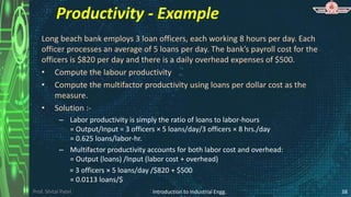 Prof. Shital Patel
Productivity - Example
Long beach bank employs 3 loan officers, each working 8 hours per day. Each
officer processes an average of 5 loans per day. The bank’s payroll cost for the
officers is $820 per day and there is a daily overhead expenses of $500.
• Compute the labour productivity
• Compute the multifactor productivity using loans per dollar cost as the
measure.
• Solution :-
– Labor productivity is simply the ratio of loans to labor-hours
= Output/Input = 3 officers × 5 loans/day/3 officers × 8 hrs./day
= 0.625 loans/labor-hr.
– Multifactor productivity accounts for both labor cost and overhead:
= Output (loans) /Input (labor cost + overhead)
= 3 officers × 5 loans/day /$820 + $500
= 0.0113 loans/$
Introduction to Industrial Engg. 38
 