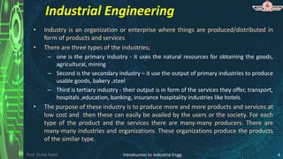 Prof. Shital Patel
Industrial Engineering
• Industry is an organization or enterprise where things are produced/distributed in
form of products and services
• There are three types of the industries;
– one is the primary industry - it uses the natural resources for obtaining the goods,
agricultural, mining
– Second is the secondary industry – it use the output of primary industries to produce
usable goods, bakery ,steel
– Third is tertiary industry - their output is in form of the services they offer, transport,
hospitals ,education, banking, insurance hospitality industries like hotels.
• The purpose of these industry is to produce more and more products and services at
low cost and then these can easily be availed by the users or the society. For each
type of the product and the services there are many-many producers. There are
many-many industries and organizations. These organizations produce the products
of the similar type.
Introduction to Industrial Engg. 4
 