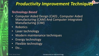 Prof. Shital Patel
Productivity Improvement Techniques
Technology Based
• Computer Aided Design (CAD) , Computer Aided
Manufacturing (CAM) And Computer Integrated
Manufacturing (CIM)
• Robotics
• Laser technology
• Modern maintenance techniques
• Energy technology
• Flexible technology
• Etc…
Introduction to Industrial Engg. 42
 