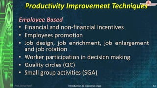 Prof. Shital Patel
Productivity Improvement Techniques
Employee Based
• Financial and non-financial incentives
• Employees promotion
• Job design, job enrichment, job enlargement
and job rotation
• Worker participation in decision making
• Quality circles (QC)
• Small group activities (SGA)
Introduction to Industrial Engg. 43
 