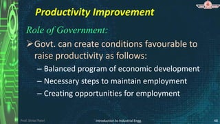 Prof. Shital Patel
Productivity Improvement
Role of Government:
Govt. can create conditions favourable to
raise productivity as follows:
– Balanced program of economic development
– Necessary steps to maintain employment
– Creating opportunities for employment
Introduction to Industrial Engg. 48
 