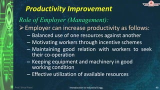 Prof. Shital Patel
Productivity Improvement
Role of Employer (Management):
Employer can increase productivity as follows:
– Balanced use of one resources against another
– Motivating workers through incentive schemes
– Maintaining good relation with workers to seek
their co-operation
– Keeping equipment and machinery in good
working condition
– Effective utilization of available resources
Introduction to Industrial Engg. 49
 