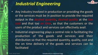 Prof. Shital Patel
Industrial Engineering
• Any industry involved in production or providing the goods
or the services must be in position to provide the required
output in the desired quantity, desired quality at the low
cost and that too on time, so that the customers or the
users of the product and services can effectively avail.
• Industrial engineering plays a central role in facilitating the
production of the goods and services and their
distribution so that the required quantity, quality, cost and
the on time delivery of the goods and services can be
facilitated
Introduction to Industrial Engg. 5
 